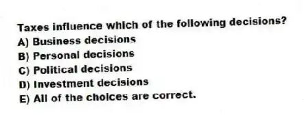 Taxes influence which of the following decisions?
A) Business decisions
B) Personal decisions
C) Political decisions
D) Investment decisions
E) All of the choices are correct.