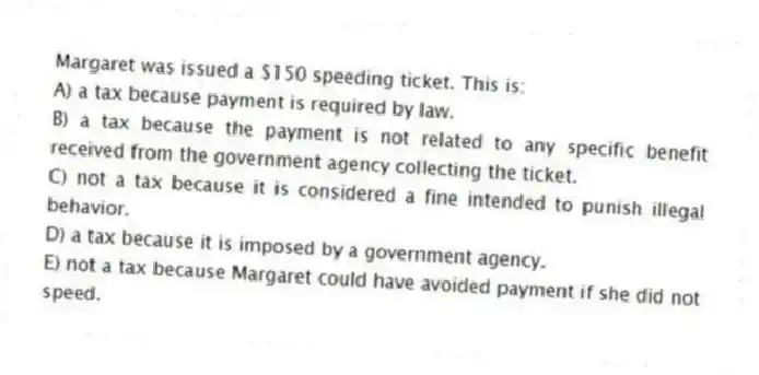 Margaret was issued a $150 speeding ticket. This is:
A) a tax because payment is required by law.
B) a tax because the payment is not related to any specific benefit received from the government agency collecting the ticket.
C) not a tax because it is considered a fine intended to punish illegal behavior.
D) a tax because it is imposed by a government agency.
E) not a tax because Margaret could have avoided payment if she did not speed.