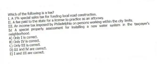 Which of the following is a tax?
I. A 1% special sales tax for funding local road construction.
II. A fee paid to the state for a license to practice as an attorney.
III. An income tax imposed by Philadelphia on persons working within the city limits.
IV. A special property assessment for installing a new water system in the taxpayer's neighborhood.
A) Only I is correct.
B) Only IV is correct.
C) Only III is correct.
D) III and IV are correct.
E) I and III are correct.