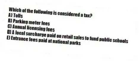 Which of the following is considered a tax?
A) Tolls
B) Parking meter fees
C) Annual licensing fees
D) A local surcharge paid on retail sales to fund public schools
E) Entrance fees paid at national parks