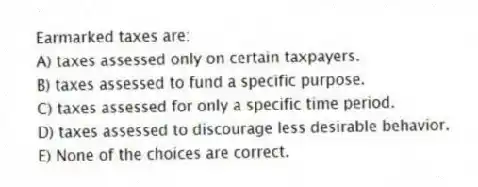 Earmarked taxes are:
A) taxes assessed only on certain taxpayers.
B) taxes assessed to fund a specific purpose.
C) taxes assessed for only a specific time period.
D) taxes assessed to discourage less desirable behavior.
E) None of the choices are correct.