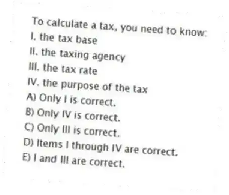 To calculate a tax, you need to know:
I. the tax base
II. the taxing agency
III. the tax rate
IV. the purpose of the tax
A) Only I is correct.
B) Only IV is correct.
C) Only III is correct.
D) Items I through IV are correct.
E) I and III are correct.