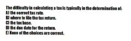The difficulty in calculating a tax is typically in the determination of:
A) the correct tax rate.
B) where to file the tax return.
C) the tax base.
D) the due date for the return.
E) None of the choices are correct.