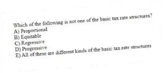 Which of the following is not one of the basic tax rate structures?
A) Proportional
B) Equitable
C) Regressive
D) Progressive
E) All of these are different kinds of the basic tax rate structures