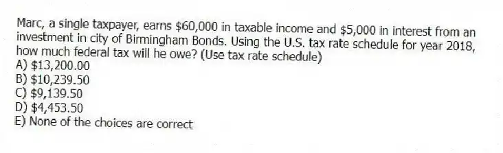 Marc, a single taxpayer, earns $60,000 in taxable income and $5,000 in interest from an investment in city of Birmingham Bonds. Using the U.S. tax rate schedule for year 2018, how much federal tax will he owe? (Use tax rate schedule)
A) $13,200.00
B) $10,239.50
C) $9,139.50
D) $4,453.50
E) None of the choices are correct