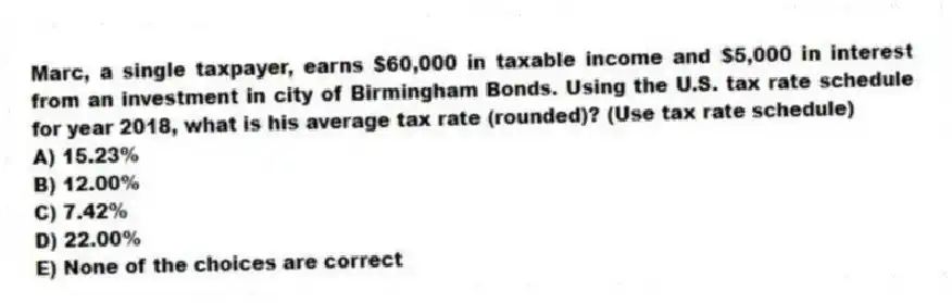 Marc, a single taxpayer, earns $60,000 in taxable income and $5,000 in interest from an investment in city of Birmingham Bonds. Using the U.S. tax rate schedule for year 2018, what is his average tax rate (rounded)? (Use tax rate schedule)
A) 15.23%
B) 12.00%
C) 7.42%
D) 22.00%
E) None of the choices are correct