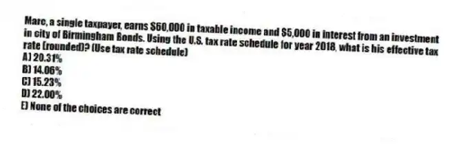 Marc, a single taxpayer, earns $60,000 in taxable income and $5,000 in interest from an investment in city of Birmingham Bonds. Using the U.S. tax rate schedule for year 2018, what is his effective tax rate (rounded)? (Use tax rate schedule)
A) 20.31%
B) 14.06%
C) 15.23%
D) 22.00%
E) None of the choices are correct