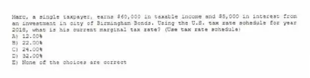 Marc, a single taxpayer, earns $60,000 in taxable income and $5,000 in interest from an investment in city of Birmingham Bonds. Using the U.S. tax rate schedule for year 2018, what is his current marginal tax rate? (Use tax rate schedule)
A) 12.00%
B) 22.00%
C) 24.00%
D) 32.00%
E) None of the choices are correct