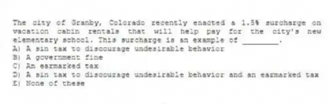 The city of Granby, Colorado recently enacted a 1.5% surcharge on vacation cabin rentals that will help pay for the city's new elementary school. This surcharge is an example of ________.
A) A sin tax to discourage undesirable behavior
B) A government fine
C) An earmarked tax
D) A sin tax to discourage undesirable behavior and an earmarked tax
E) None of these
