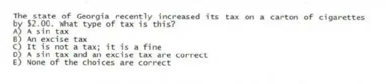 The state of Georgia recently increased its tax on a carton of cigarettes by $2.00. What type of tax is this?
A) A sin tax
B) An excise tax
C) It is not a tax; it is a fine
D) A sin tax and an excise tax are correct
E) None of the choices are correct