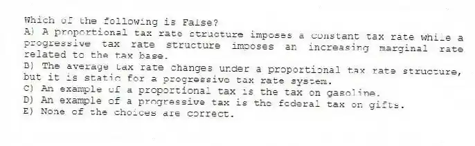 Which of the following is False?
A) A proportional tax rate structure imposes a constant tax rate while a progressive tax rate structure imposes an increasing marginal rate related to the tax base.
B) The average tax rate changes under a proportional tax rate structure, but it is static for a progressive tax rate system.
C) An example of a proportional tax is the tax on gasoline.
D) An example of a progressive tax is the federal tax on gifts.
E) None of the choices are correct.