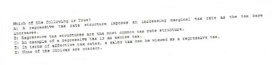 Which of the following is True?
A) A regressive tax rate structure imposes an increasing marginal tax rate as the tax base increases.
B) Regressive tax structures are the most common tax rate structure.
C) An example of a regressive tax is an excise tax.
D) In terms of effective tax rates, a sales tax can be viewed as a regressive tax.
E) None of the choices are correct.