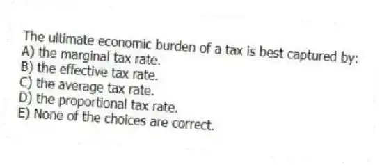 The ultimate economic burden of a tax is best captured by:
A) the marginal tax rate.
B) the effective tax rate.
C) the average tax rate.
D) the proportional tax rate.
E) None of the choices are correct.