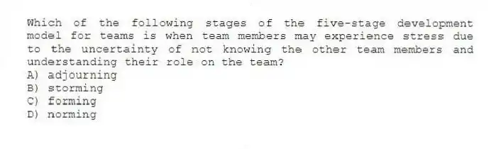 Which of the following stages of the five-stage development model for teams is when team members may experience stress due to the uncertainty of not knowing the other team members and understanding their role on the team?
A) adjourning
B) storming
C) forming
D) norming