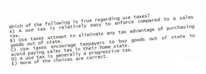 Which of the following is True regarding use taxes?
A) A use tax is relatively easy to enforce compared to a sales tax.
B) Use taxes attempt to eliminate any tax advantage of purchasing goods out of state.
C) Use taxes encourage taxpayers to buy goods out of state to avoid paying sales tax in their home state.
D) A use tax is generally a progressive tax.
E) None of the choices are correct.