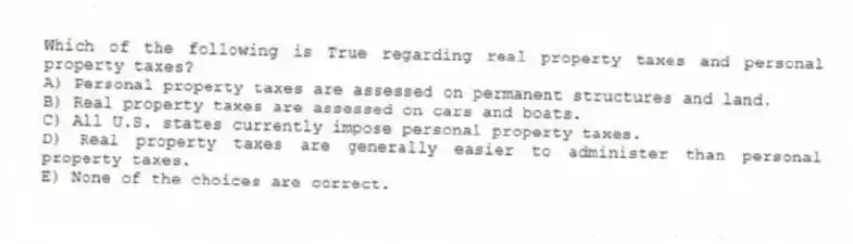 Which of the following is True regarding real property taxes and personal property taxes?
A) Personal property taxes are assessed on permanent structures and land.
B) Real property taxes are assessed on cars and boats.
C) All U.S. states currently impose personal property taxes.
D) Real property taxes are generally easier to administer than personal property taxes.
E) None of the choices are correct.