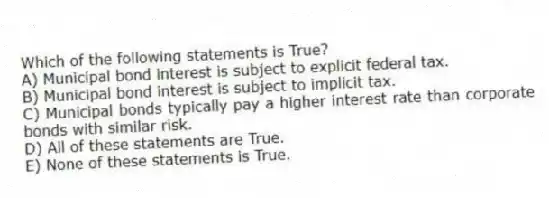 Which of the following statements is True?
A) Municipal bond interest is subject to explicit federal tax.
B) Municipal bond interest is subject to implicit tax.
C) Municipal bonds typically pay a higher interest rate than corporate bonds with similar risk.
D) All of these statements are True.
E) None of these statements is True.