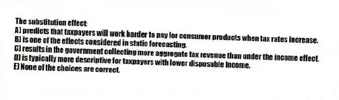 The substitution effect:
A) predicts that taxpayers will work harder to pay for consumer products when tax rates increase.
B) is one of the effects considered in static forecasting.
C) results in the government collecting more aggregate tax revenue than under the income effect.
D) is typically more descriptive for taxpayers with lower disposable income.
E) None of the choices are correct.