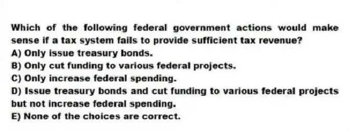 Which of the following federal government actions would make sense if a tax system fails to provide sufficient tax revenue?
A) Only issue treasury bonds.
B) Only cut funding to various federal projects.
C) Only increase federal spending.
D) Issue treasury bonds and cut funding to various federal projects but not increase federal spending.
E) None of the choices are correct.