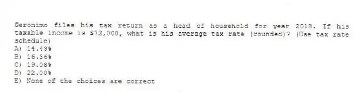Geronimo files his tax return as a head of household for year 2018. If his taxable income is $72,000, what is his average tax rate (rounded)? (Use tax rate schedule)
A) 14.43%
B) 16.36%
C) 19.08%
D) 22.00%
E) None of the choices are correct