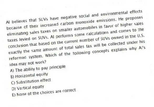Al believes that SUVs have negative social and environmental effects because of their increased carbon monoxide emissions. He proposes eliminating sales taxes on smaller automobiles in favor of higher sales taxes levied on SUVs. Al performs some calculations and comes to the conclusion that based on the current number of SUVs owned in the U.S. exactly the same amount of total sales tax will be collected under his reformed system. Which of the following concepts explains why Al's idea may not work?
A) The ability to pay principle
B) Horizontal equity
C) Substitution effect
D) Vertical equity
E) None of the choices are correct