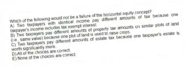 Which of the following would not be a failure of the horizontal equity concept?
A) Two taxpayers with identical income pay different amounts of tax because one taxpayer's income includes tax exempt interest.
B) Two taxpayers pay different amounts of property tax amounts on similar plots of land (i.e., same value) because one plot of land is used to raise crops.
C) Two taxpayers pay different amounts of estate tax because one taxpayer's estate is worth significantly more.
D) All of the choices are correct.
E) None of the choices are correct.