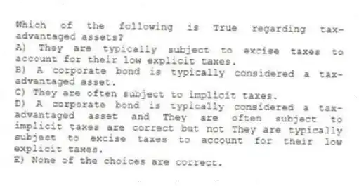 Which of the following is True regarding tax-advantaged assets?
A) They are typically subject to excise taxes to account for their low explicit taxes.
B) A corporate bond is typically considered a tax-advantaged asset.
C) They are often subject to implicit taxes.
D) A corporate bond is typically considered a tax-advantaged asset and They are often subject to implicit taxes are correct but not They are typically subject to excise taxes to account for their low explicit taxes.
E) None of the choices are correct.