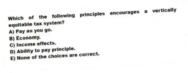 Which of the following principles encourages a vertically equitable tax system?
A) Pay as you go.
B) Economy.
C) Income effects.
D) Ability to pay principle.
E) None of the choices are correct.
