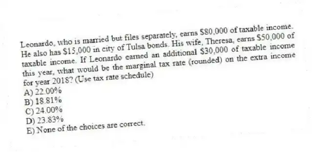 Leonardo, who is married but files separately, earns $80,000 of taxable income. He also has $15,000 in city of Tulsa bonds. His wife, Theresa, earns $50,000 of taxable income. If Leonardo earned an additional $30,000 of taxable income this year, what would be the marginal tax rate (rounded) on the extra income for year 2018? (Use tax rate schedule)
A) 22.00%
B) 18.81%
C) 24.00%
D) 23.83%
E) None of the choices are correct.