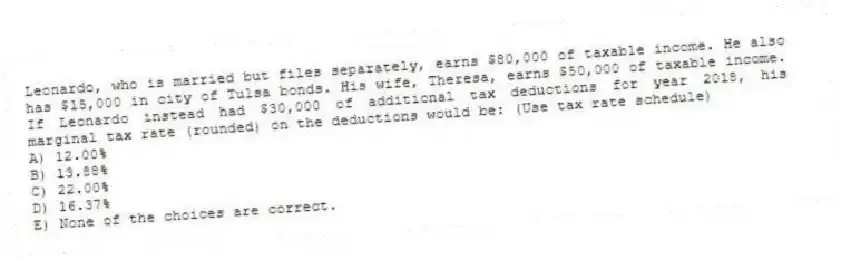 Leonardo, who is married but files separately, earns $80,000 of taxable income. He also has $15,000 in city of Tulsa bonds. His wife, Theresa, earns $50,000 of taxable income. If Leonardo instead had $30,000 of additional tax deductions for year 2018, his marginal tax rate (rounded) on the deductions would be: (Use tax rate schedule)
A) 12.00%
B) 13.88%
C) 22.00%
D) 16.37%
E) None of the choices are correct.