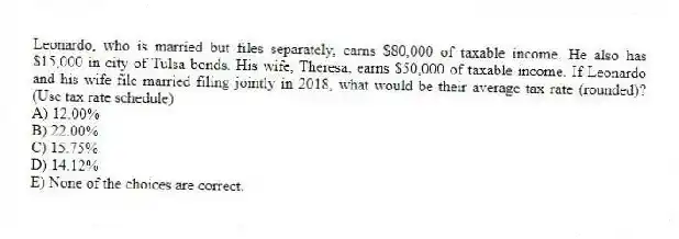 Leonardo, who is married but files separately, earns $80,000 of taxable income. He also has $15,000 in city of Tulsa bonds. His wife, Theresa, earns $50,000 of taxable income. If Leonardo and his wife file married filing jointly in 2018, what would be their average tax rate (rounded)? (Use tax rate schedule)
A) 12.00%
B) 22.00%
C) 15.75%
D) 14.12%
E) None of the choices are correct.