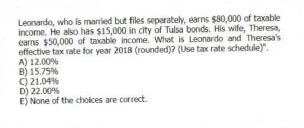 Leonardo, who is married but files separately, earns $80,000 of taxable income. He also has $15,000 in city of Tulsa bonds. His wife, Theresa, earns $50,000 of taxable income. What is Leonardo and Theresa's effective tax rate for year 2018 (rounded)? (Use tax rate schedule)".
A) 12.00%
B) 15.75%
C) 21.04%
D) 22.00%
E) None of the choices are correct.