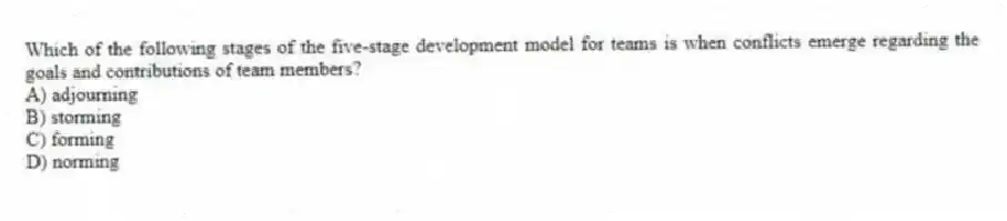 Which of the following stages of the five-stage development model for teams is when conflicts emerge regarding the goals and contributions of team members?
A) adjourning
B) storming
C) forming
D) norming