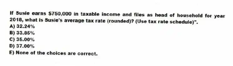 If Susie earns $750,000 in taxable income and files as head of household for year 2018, what is Susie's average tax rate (rounded)? (Use tax rate schedule)".
A) 32.24%
B) 33.85%
C) 35.00%
D) 37.00%
E) None of the choices are correct.