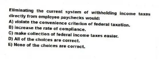 Eliminating the current system of withholding income taxes directly from employee paychecks would:
A) violate the convenience criterion of federal taxation.
B) increase the rate of compliance.
C) make collection of federal income taxes easier.
D) All of the choices are correct.
E) None of the choices are correct.