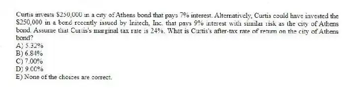 Curtis invests $250,000 in a city of Athens bond that pays 7% interest. Alternatively, Curtis could have invested the $250,000 in a bond recently issued by Initech, Inc. that pays 9% interest with similar risk as the city of Athens bond. Assume that Curtis's marginal tax rate is 24%. What is Curtis's after-tax rate of return on the city of Athens bond?
A) 5.32%
B) 6.84%
C) 7.00%
D) 9.00%
E) None of the choices are correct.