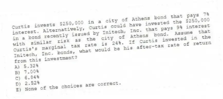 Curtis invests $250,000 in a city of Athens bond that pays 7% interest. Alternatively, Curtis could have invested the $250,000 in a bond recently issued by Initech, Inc. that pays 9% interest with similar risk as the city of Athens bond. Assume that Curtis's marginal tax rate is 24%. If Curtis invested in the Initech, Inc. bonds, what would be his after-tax rate of return from this investment?
A) 5.32%
B) 7.00%
C) 6.84%
D) 2.52%
E) None of the choices are correct.