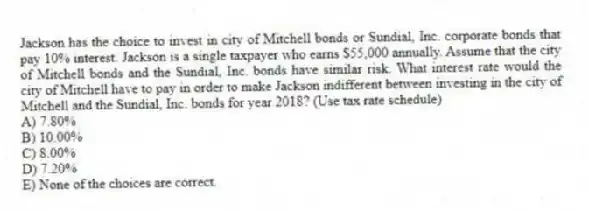 Jackson has the choice to invest in city of Mitchell bonds or Sundial, Inc. corporate bonds that pay 10% interest. Jackson is a single taxpayer who earns $55,000 annually. Assume that the city of Mitchell bonds and the Sundial, Inc. bonds have similar risk. What interest rate would the city of Mitchell have to pay in order to make Jackson indifferent between investing in the city of Mitchell and the Sundial, Inc. bonds for year 2018? (Use tax rate schedule)
A) 7.80%
B) 10.00%
C) 8.00%
D) 7.20%
E) None of the choices are correct.