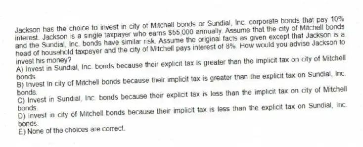 Jackson has the choice to invest in city of Mitchell bonds or Sundial, Inc. corporate bonds that pay 10% interest. Jackson is a single taxpayer who earns $55,000 annually. Assume that the city of Mitchell bonds and the Sundial, Inc. bonds have similar risk. Assume the original facts as given except that Jackson is a head of household taxpayer and the city of Mitchell pays interest of 8%. How would you advise Jackson to invest his money?
A) Invest in Sundial, Inc. bonds because their explicit tax is greater than the implicit tax on city of Mitchell bonds.
B) Invest in city of Mitchell bonds because their implicit tax is greater than the explicit tax on Sundial, Inc. bonds.
C) Invest in Sundial, Inc. bonds because their explicit tax is less than the implicit tax on city of Mitchell bonds.
D) Invest in city of Mitchell bonds because their implicit tax is less than the explicit tax on Sundial, Inc. bonds.
E) None of the choices are correct.