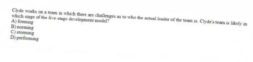 Clyde works on a team in which there are challenges as to who the actual leader of the team is. Clyde's team is likely in which stage of the five-stage development model?
A) forming
B) norming
C) storming
D) performing