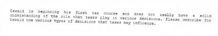 Oswald is beginning his first tax course and does not really have a solid understanding of the role that taxes play in various decisions. Please describe for Oswald the various types of decisions that taxes may influence.