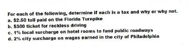 For each of the following, determine if each is a tax and why or why not.
a. $2.50 toll paid on the Florida Turnpike
b. $300 ticket for reckless driving
c. 1% local surcharge on hotel rooms to fund public roadways
d. 2% city surcharge on wages earned in the city of Philadelphia