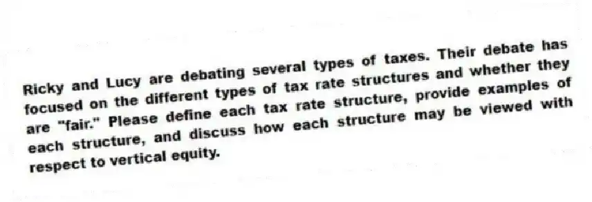 Ricky and Lucy are debating several types of taxes. Their debate has focused on the different types of tax rate structures and whether they are "fair." Please define each tax rate structure, provide examples of each structure, and discuss how each structure may be viewed with respect to vertical equity.