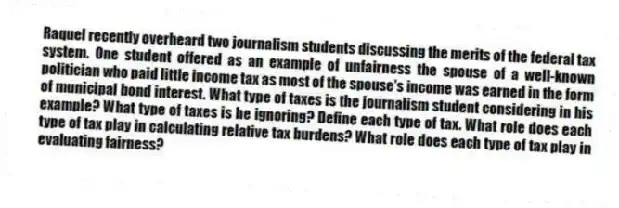 Raquel recently overheard two journalism students discussing the merits of the federal tax system. One student offered as an example of unfairness the spouse of a well-known politician who paid little income tax as most of the spouse's income was earned in the form of municipal bond interest. What type of taxes is the journalism student considering in his example? What type of taxes is he ignoring? Define each type of tax. What role does each type of tax play in calculating relative tax burdens? What role does each type of tax play in evaluating fairness?