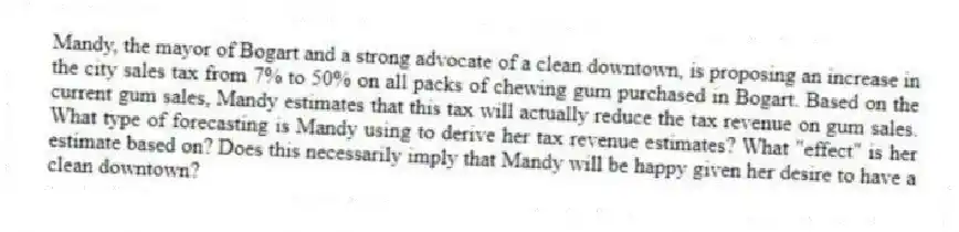 Mandy, the mayor of Bogart and a strong advocate of a clean downtown, is proposing an increase in the city sales tax from 7% to 50% on all packs of chewing gum purchased in Bogart. Based on the current gum sales, Mandy estimates that this tax will actually reduce the tax revenue on gum sales. What type of forecasting is Mandy using to derive her tax revenue estimates? What "effect" is her estimate based on? Does this necessarily imply that Mandy will be happy given her desire to have a clean downtown?
