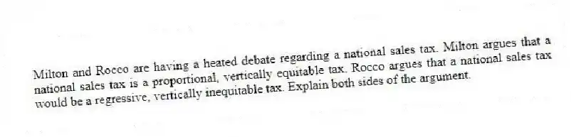 Milton and Rocco are having a heated debate regarding a national sales tax. Milton argues that a national sales tax is a proportional, vertically equitable tax. Rocco argues that a national sales tax would be a regressive, vertically inequitable tax. Explain both sides of the argument.