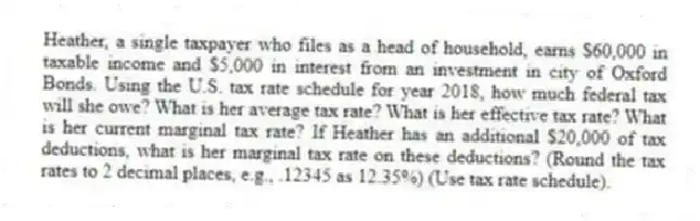 Heather, a single taxpayer who files as a head of household, earns $60,000 in taxable income and $5,000 in interest from an investment in city of Oxford Bonds. Using the U.S. tax rate schedule for year 2018, how much federal tax will she owe? What is her average tax rate? What is her effective tax rate? What is her current marginal tax rate? If Heather has an additional $20,000 of tax deductions, what is her marginal tax rate on these deductions? (Round the tax rates to 2 decimal places, e.g., .12345 as 12.35%) (Use tax rate schedule).