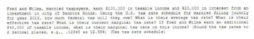 Fred and Wilma, married taxpayers, earn $100,000 in taxable income and $20,000 in interest from an investment in city of Bedrock Bonds. Using the U.S. tax rate schedule for married filing jointly for year 2018, how much federal tax will they owe? What is their average tax rate? What is their effective tax rate? What is their current marginal tax rate? If Fred and Wilma earn an additional $40,000 of taxable income, what is their marginal tax rate on this income? (Round the tax rates to 2 decimal places, e.g., .12345 as 12.35%) (Use tax rate schedule)