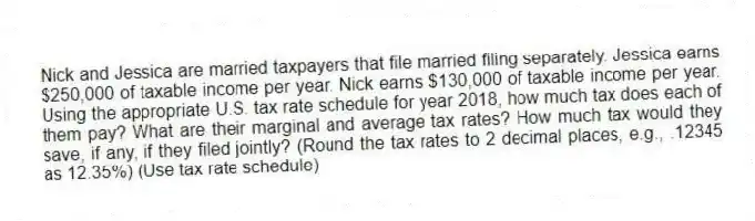 Nick and Jessica are married taxpayers that file married filing separately. Jessica earns $250,000 of taxable income per year. Nick earns $130,000 of taxable income per year. Using the appropriate U.S. tax rate schedule for year 2018, how much tax does each of them pay? What are their marginal and average tax rates? How much tax would they save, if any, if they filed jointly? (Round the tax rates to 2 decimal places, e.g., .12345 as 12.35%) (Use tax rate schedule)