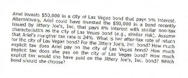 Ariel invests $50,000 in a city of Las Vegas bond that pays 5% interest. Alternatively, Ariel could have invested the $50,000 in a bond recently issued by Jittery Joe's, Inc. that pays 8% interest with similar non-tax characteristics as the city of Las Vegas bond (e.g., similar risk). Assume that Ariel's marginal tax rate is 24%. What is her after-tax rate of return for the city of Las Vegas bond? For the Jittery Joe's, Inc. bond? How much explicit tax does Ariel pay on the city of Las Vegas bond? How much implicit tax does she pay on the city of Las Vegas bond? How much explicit tax would she have paid on the Jittery Joe's, Inc. bond? Which bond should she choose?